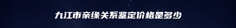 九江市亲缘关系鉴定价格是多少