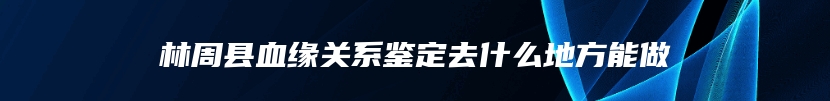 林周县血缘关系鉴定去什么地方能做