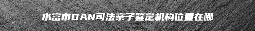 水富市DAN司法亲子鉴定机构位置在哪