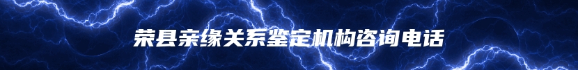 荣县亲缘关系鉴定机构咨询电话