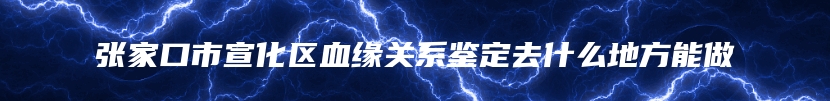 张家口市宣化区血缘关系鉴定去什么地方能做