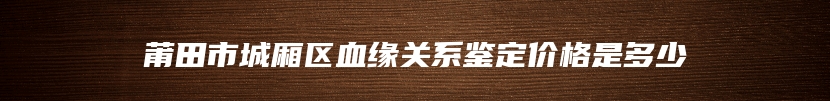 莆田市城厢区血缘关系鉴定价格是多少