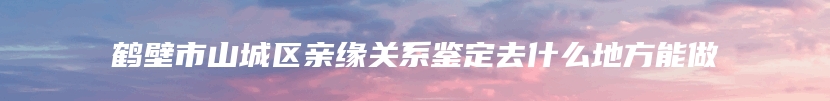 鹤壁市山城区亲缘关系鉴定去什么地方能做