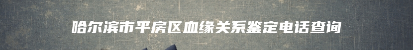 哈尔滨市平房区血缘关系鉴定电话查询