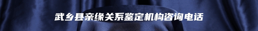 武乡县亲缘关系鉴定机构咨询电话