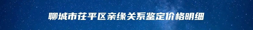 聊城市茌平区亲缘关系鉴定价格明细