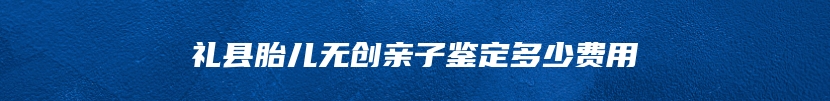 礼县胎儿无创亲子鉴定多少费用