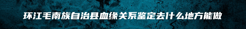 环江毛南族自治县血缘关系鉴定去什么地方能做