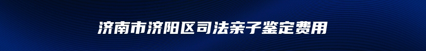 济南市济阳区司法亲子鉴定费用