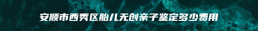 安顺市西秀区胎儿无创亲子鉴定多少费用