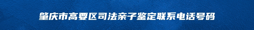 肇庆市高要区司法亲子鉴定联系电话号码