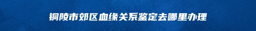 铜陵市郊区血缘关系鉴定去哪里办理