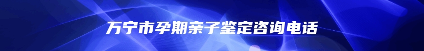 万宁市孕期亲子鉴定咨询电话