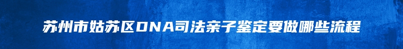 苏州市姑苏区DNA司法亲子鉴定要做哪些流程