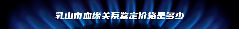 乳山市血缘关系鉴定价格是多少