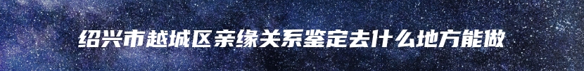 绍兴市越城区亲缘关系鉴定去什么地方能做