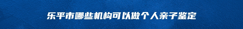 乐平市哪些机构可以做个人亲子鉴定