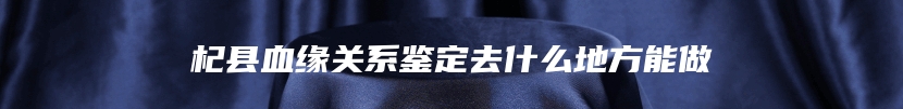 杞县血缘关系鉴定去什么地方能做