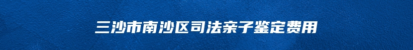 三沙市南沙区司法亲子鉴定费用