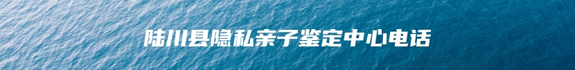 陆川县隐私亲子鉴定中心电话