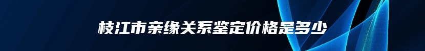 枝江市亲缘关系鉴定价格是多少