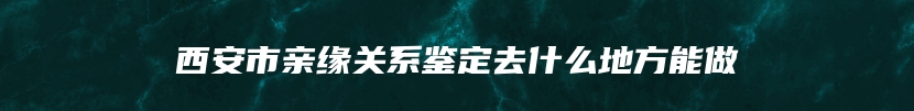 西安市亲缘关系鉴定去什么地方能做