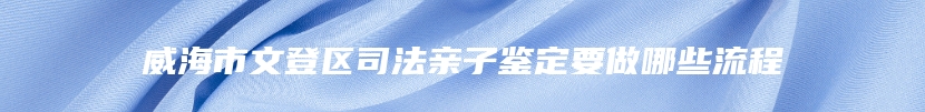威海市文登区司法亲子鉴定要做哪些流程