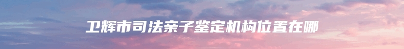 卫辉市司法亲子鉴定机构位置在哪