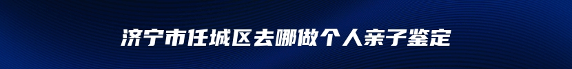 济宁市任城区去哪做个人亲子鉴定