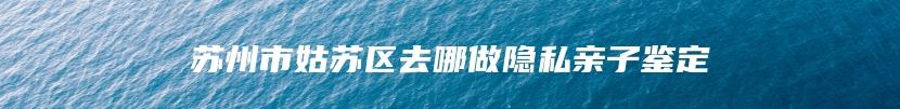 苏州市姑苏区去哪做隐私亲子鉴定