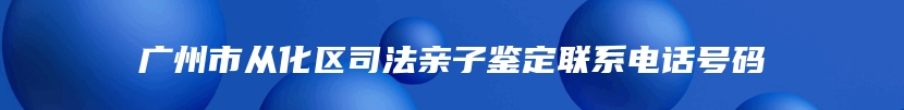 广州市从化区司法亲子鉴定联系电话号码