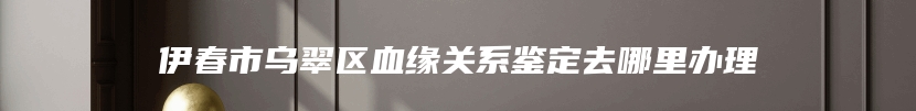 伊春市乌翠区血缘关系鉴定去哪里办理