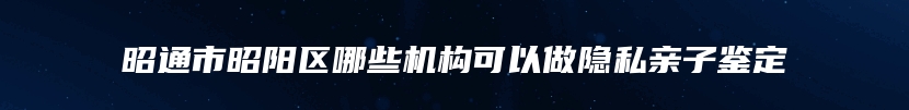 昭通市昭阳区哪些机构可以做隐私亲子鉴定