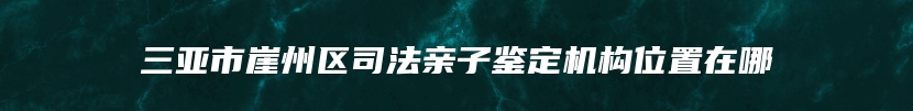 三亚市崖州区司法亲子鉴定机构位置在哪