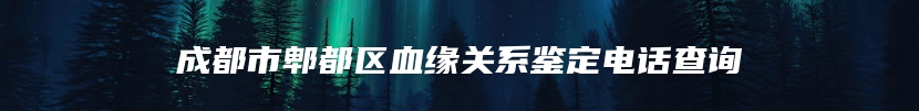 成都市郫都区血缘关系鉴定电话查询