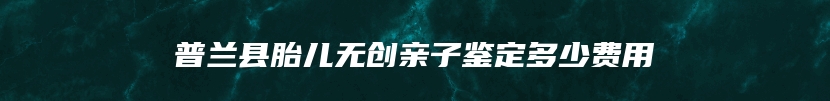 普兰县胎儿无创亲子鉴定多少费用