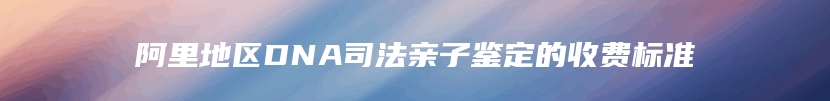 阿里地区DNA司法亲子鉴定的收费标准