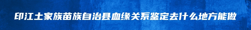 印江土家族苗族自治县血缘关系鉴定去什么地方能做