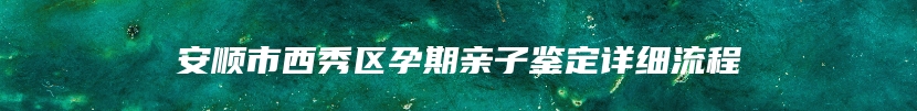 安顺市西秀区孕期亲子鉴定详细流程