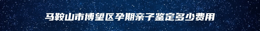 马鞍山市博望区孕期亲子鉴定多少费用