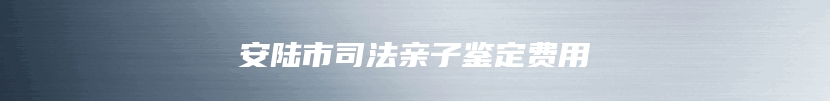 安陆市司法亲子鉴定费用