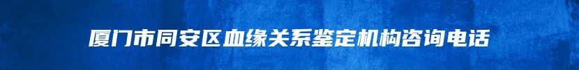 厦门市同安区血缘关系鉴定机构咨询电话