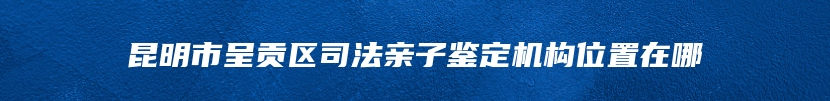 昆明市呈贡区司法亲子鉴定机构位置在哪