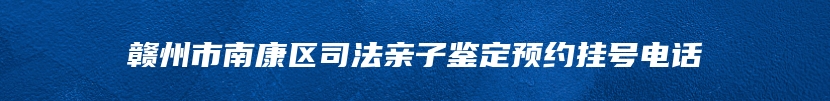 赣州市南康区司法亲子鉴定预约挂号电话