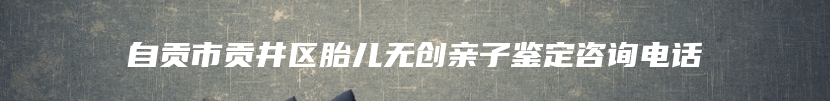 自贡市贡井区胎儿无创亲子鉴定咨询电话