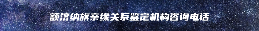 额济纳旗亲缘关系鉴定机构咨询电话