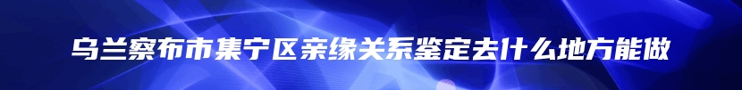 乌兰察布市集宁区亲缘关系鉴定去什么地方能做