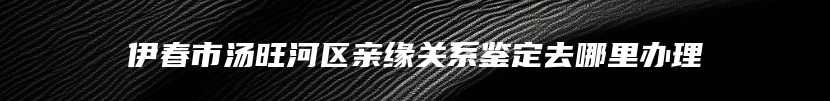 伊春市汤旺河区亲缘关系鉴定去哪里办理