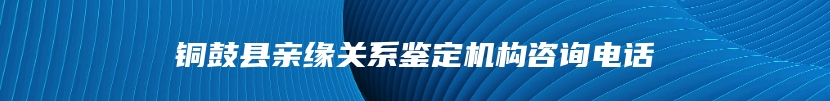 铜鼓县亲缘关系鉴定机构咨询电话
