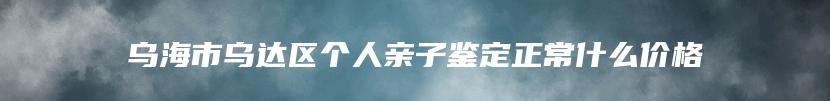 乌海市乌达区个人亲子鉴定正常什么价格